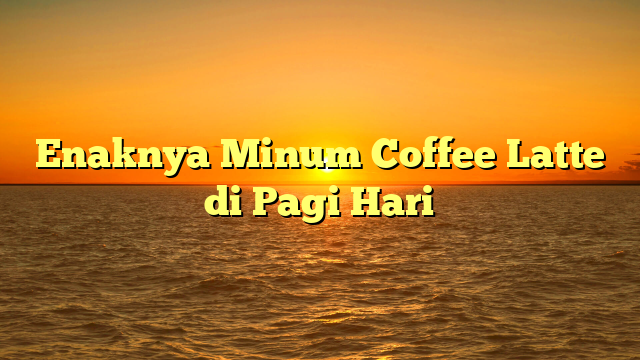 Enaknya Minum Coffee Latte di Pagi Hari