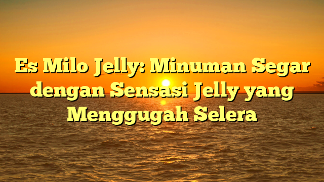 Es Milo Jelly: Minuman Segar dengan Sensasi Jelly yang Menggugah Selera